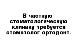 В частную  стоматологическую клинику требуется стоматолог-ортодонт.